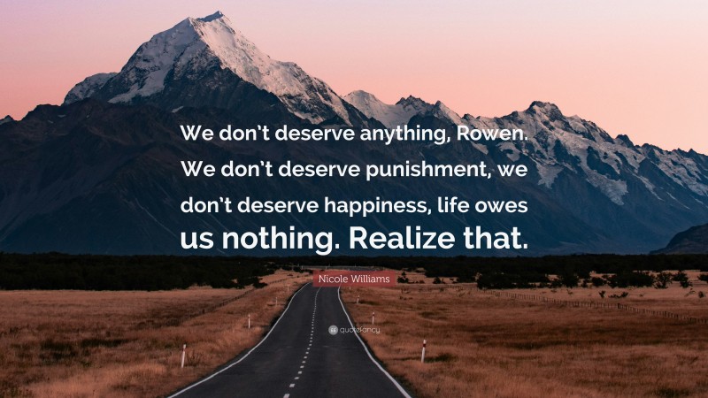 Nicole Williams Quote: “We don’t deserve anything, Rowen. We don’t deserve punishment, we don’t deserve happiness, life owes us nothing. Realize that.”