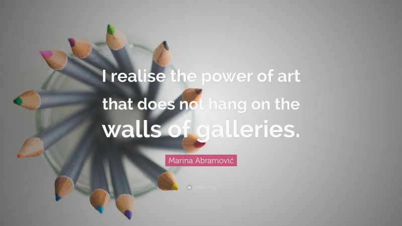 Marina Abramović Quote: “I realise the power of art that does not hang on the walls of galleries.”
