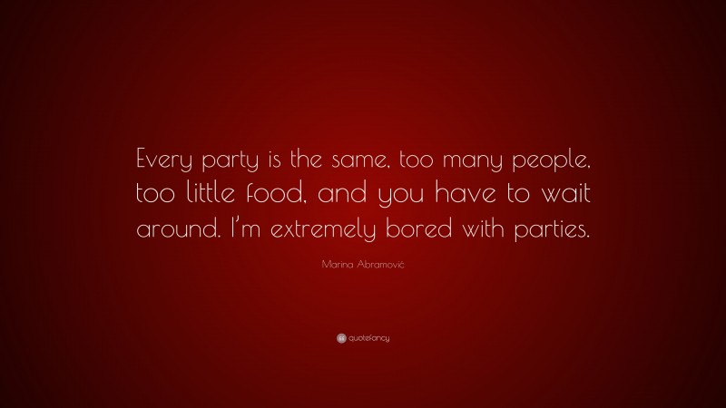 Marina Abramović Quote: “Every party is the same, too many people, too little food, and you have to wait around. I’m extremely bored with parties.”