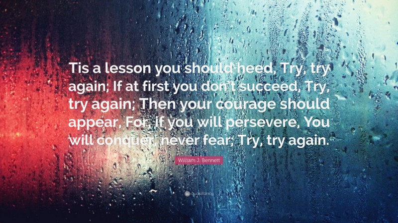 William J. Bennett Quote: “Tis a lesson you should heed, Try, try again; If at first you don’t succeed, Try, try again; Then your courage should appear, For, if you will persevere, You will conquer, never fear; Try, try again.”