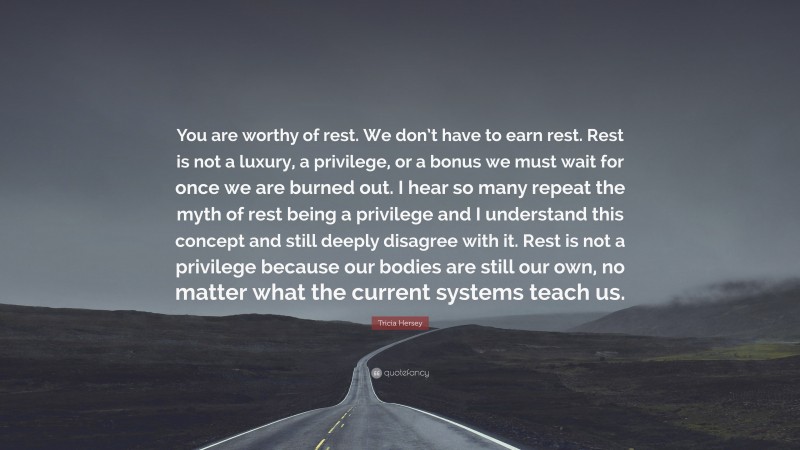 Tricia Hersey Quote: “You are worthy of rest. We don’t have to earn rest. Rest is not a luxury, a privilege, or a bonus we must wait for once we are burned out. I hear so many repeat the myth of rest being a privilege and I understand this concept and still deeply disagree with it. Rest is not a privilege because our bodies are still our own, no matter what the current systems teach us.”