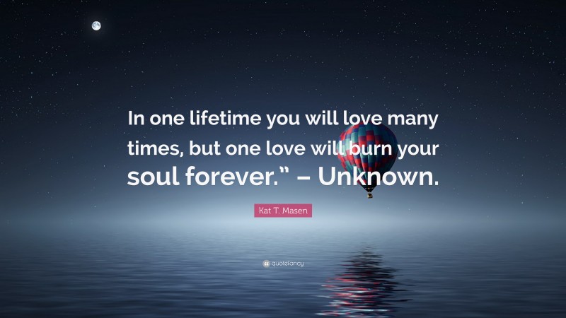 Kat T. Masen Quote: “In one lifetime you will love many times, but one love will burn your soul forever.” – Unknown.”