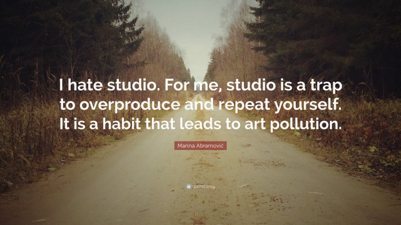 Marina Abramović Quote: “I hate studio. For me, studio is a trap to overproduce and repeat yourself. It is a habit that leads to art pollution.”