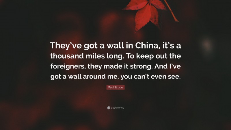 Paul Simon Quote: “They’ve got a wall in China, it’s a thousand miles long. To keep out the foreigners, they made it strong. And I’ve got a wall around me, you can’t even see.”