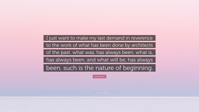 Louis Kahn Quote: “I just want to make my last demand in reverence to the work of what has been done by architects of the past. what was, has always been. what is, has always been. and what will be, has always been. such is the nature of beginning.”