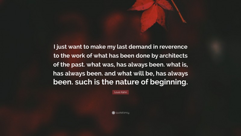 Louis Kahn Quote: “I just want to make my last demand in reverence to the work of what has been done by architects of the past. what was, has always been. what is, has always been. and what will be, has always been. such is the nature of beginning.”