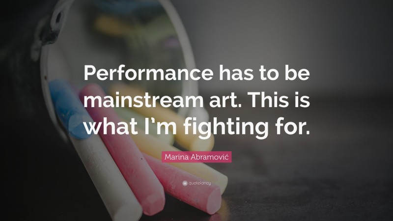 Marina Abramović Quote: “Performance has to be mainstream art. This is what I’m fighting for.”