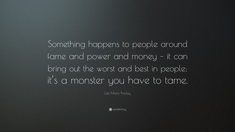 Lisa Marie Presley Quote: “Something happens to people around fame and power and money – it can bring out the worst and best in people; it’s a monster you have to tame.”