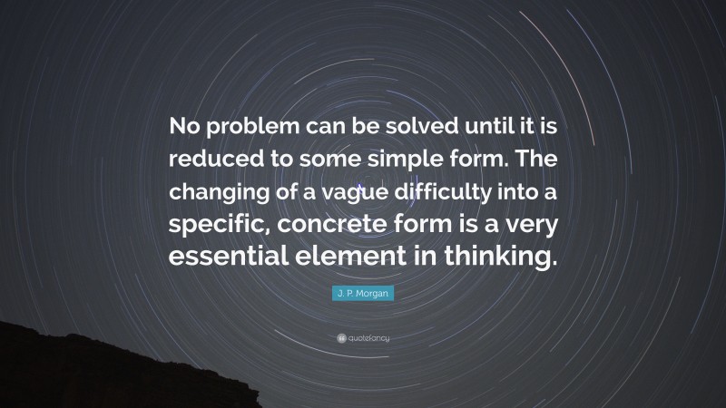 J. P. Morgan Quote: “No problem can be solved until it is reduced to some simple form. The changing of a vague difficulty into a specific, concrete form is a very essential element in thinking.”