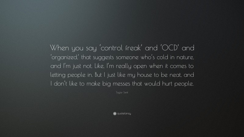Taylor Swift Quote: “When you say ‘control freak’ and ‘OCD’ and ‘organized,’ that suggests someone who’s cold in nature, and I’m just not. Like, I’m really open when it comes to letting people in. But I just like my house to be neat, and I don’t like to make big messes that would hurt people.”