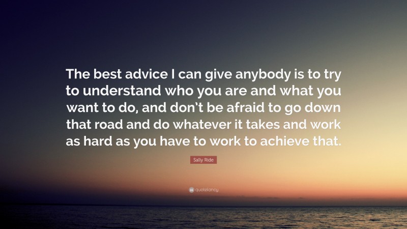 Sally Ride Quote: “The best advice I can give anybody is to try to understand who you are and what you want to do, and don’t be afraid to go down that road and do whatever it takes and work as hard as you have to work to achieve that.”
