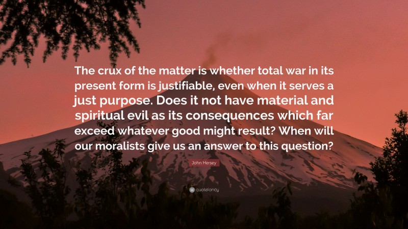 John Hersey Quote: “The crux of the matter is whether total war in its present form is justifiable, even when it serves a just purpose. Does it not have material and spiritual evil as its consequences which far exceed whatever good might result? When will our moralists give us an answer to this question?”