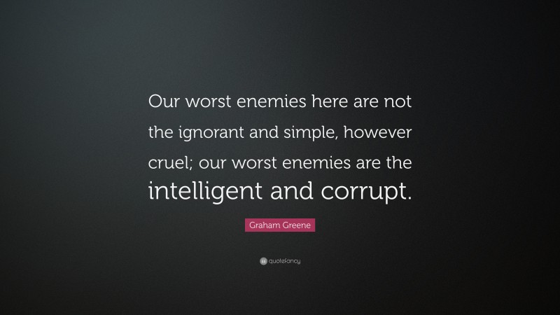 Graham Greene Quote: “Our worst enemies here are not the ignorant and simple, however cruel; our worst enemies are the intelligent and corrupt.”