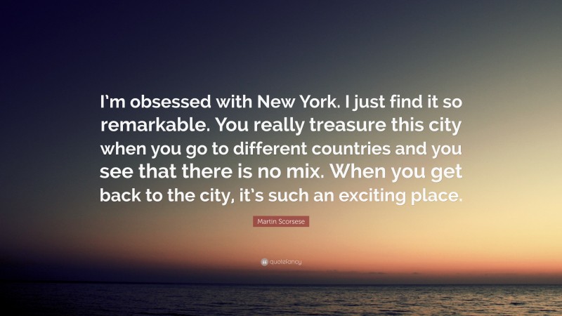 Martin Scorsese Quote: “I’m obsessed with New York. I just find it so remarkable. You really treasure this city when you go to different countries and you see that there is no mix. When you get back to the city, it’s such an exciting place.”