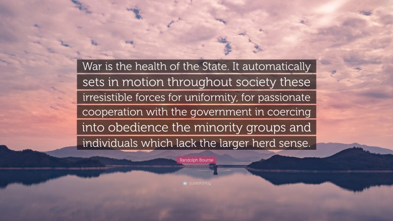 Randolph Bourne Quote: “War is the health of the State. It automatically sets in motion throughout society these irresistible forces for uniformity, for passionate cooperation with the government in coercing into obedience the minority groups and individuals which lack the larger herd sense.”