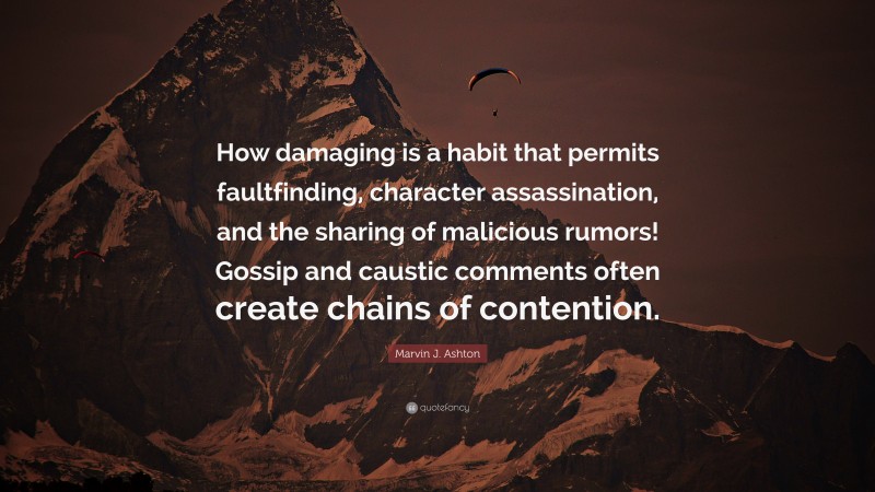 Marvin J. Ashton Quote: “How damaging is a habit that permits faultfinding, character assassination, and the sharing of malicious rumors! Gossip and caustic comments often create chains of contention.”