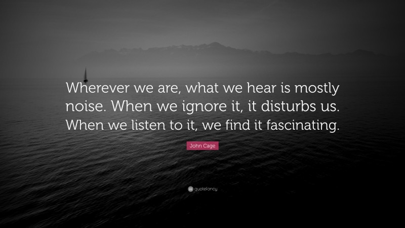 John Cage Quote: “Wherever we are, what we hear is mostly noise. When we ignore it, it disturbs us. When we listen to it, we find it fascinating.”