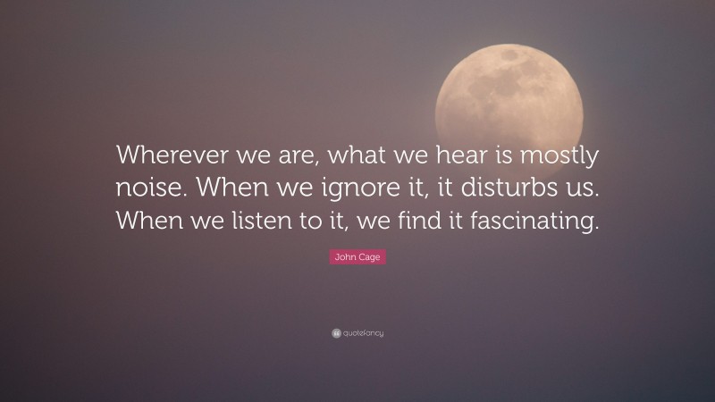 John Cage Quote: “Wherever we are, what we hear is mostly noise. When we ignore it, it disturbs us. When we listen to it, we find it fascinating.”