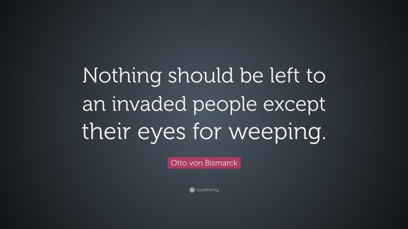 Otto von Bismarck Quote: “Nothing should be left to an invaded people except their eyes for weeping.”
