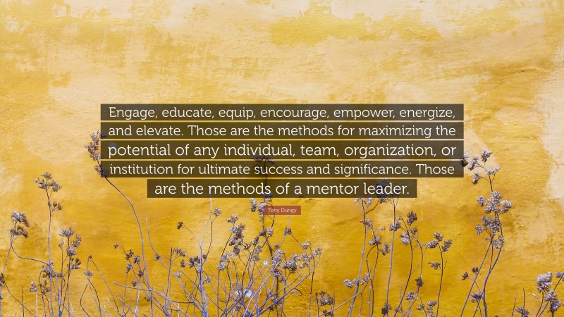 Tony Dungy Quote: “Engage, educate, equip, encourage, empower, energize, and elevate. Those are the methods for maximizing the potential of any individual, team, organization, or institution for ultimate success and significance. Those are the methods of a mentor leader.”