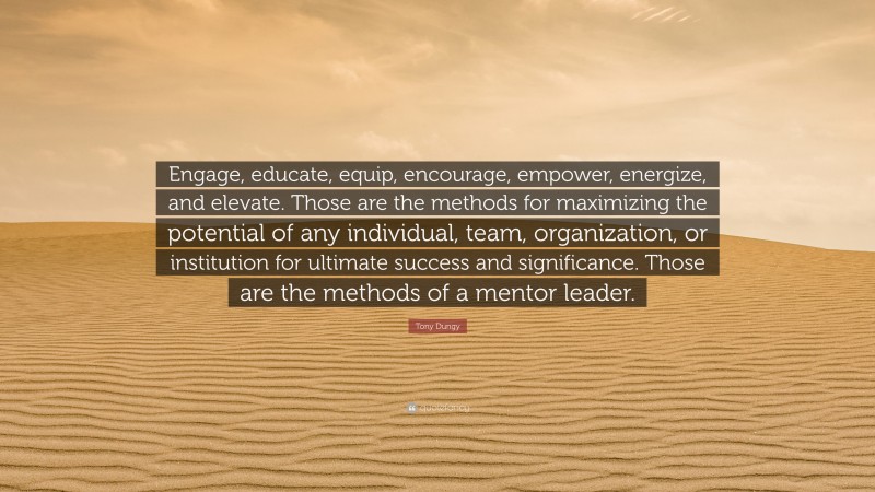 Tony Dungy Quote: “Engage, educate, equip, encourage, empower, energize, and elevate. Those are the methods for maximizing the potential of any individual, team, organization, or institution for ultimate success and significance. Those are the methods of a mentor leader.”