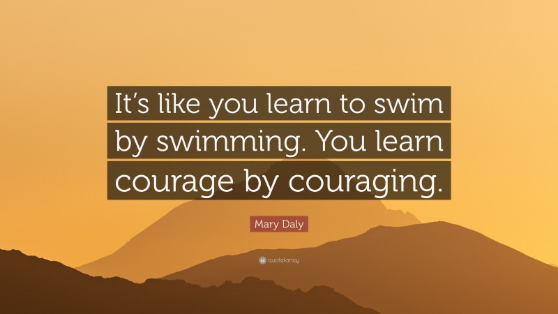 Mary Daly Quote: “It’s like you learn to swim by swimming. You learn courage by couraging.”