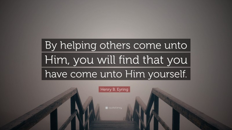 Henry B. Eyring Quote: “By helping others come unto Him, you will find that you have come unto Him yourself.”