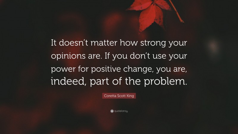 Coretta Scott King Quote: “It doesn’t matter how strong your opinions are. If you don’t use your power for positive change, you are, indeed, part of the problem.”
