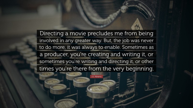 J.J. Abrams Quote: “Directing a movie precludes me from being involved in any greater way. But, the job was never to do more, it was always to enable. Sometimes as a producer, you’re creating and writing it, or sometimes you’re writing and directing it, or other times you’re there from the very beginning.”