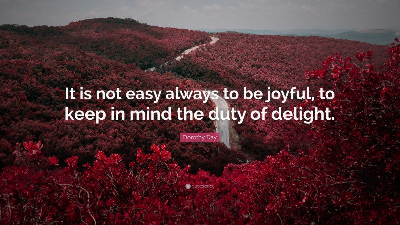 Dorothy Day Quote: “It is not easy always to be joyful, to keep in mind the duty of delight.”