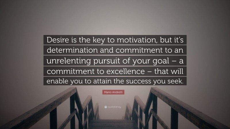 Mario Andretti Quote: “Desire is the key to motivation, but it’s determination and commitment to an unrelenting pursuit of your goal – a commitment to excellence – that will enable you to attain the success you seek.”