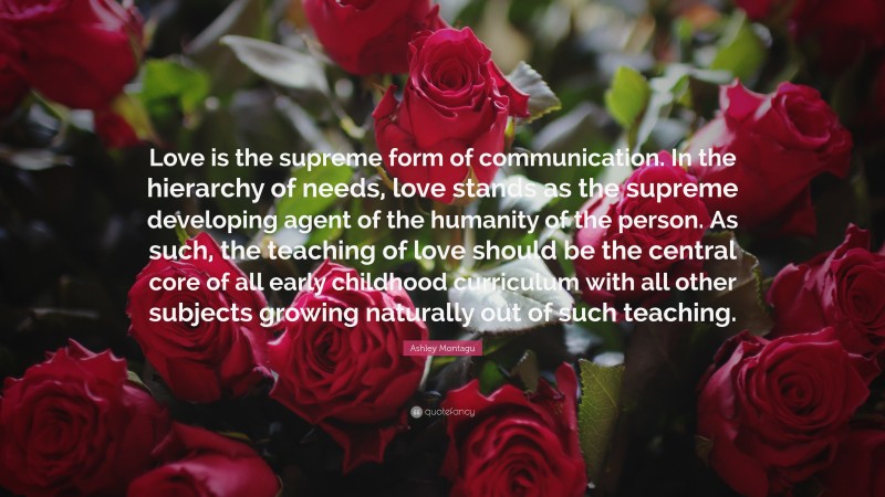Ashley Montagu Quote: “Love is the supreme form of communication. In the hierarchy of needs, love stands as the supreme developing agent of the humanity of the person. As such, the teaching of love should be the central core of all early childhood curriculum with all other subjects growing naturally out of such teaching.”