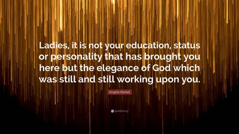 Angela Merkel Quote: “Ladies, it is not your education, status or personality that has brought you here but the elegance of God which was still and still working upon you.”