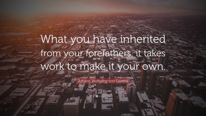 Johann Wolfgang von Goethe Quote: “What you have inherited from your forefathers, it takes work to make it your own.”