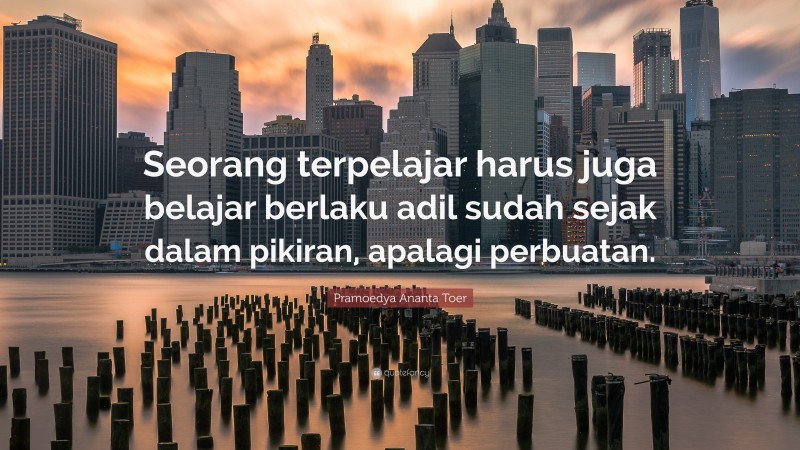 Pramoedya Ananta Toer Quote: “Seorang terpelajar harus juga belajar berlaku adil sudah sejak dalam pikiran, apalagi perbuatan.”