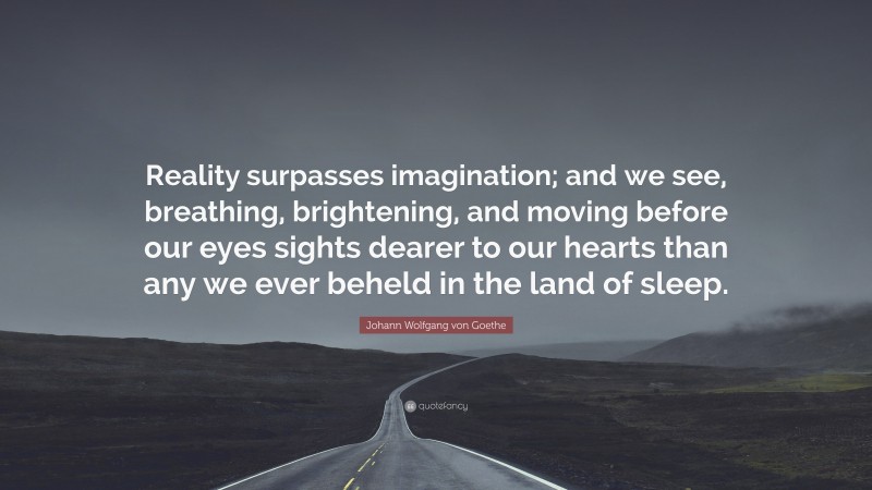 Johann Wolfgang von Goethe Quote: “Reality surpasses imagination; and we see, breathing, brightening, and moving before our eyes sights dearer to our hearts than any we ever beheld in the land of sleep.”
