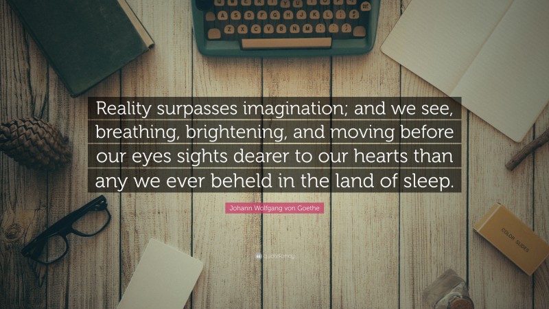 Johann Wolfgang von Goethe Quote: “Reality surpasses imagination; and we see, breathing, brightening, and moving before our eyes sights dearer to our hearts than any we ever beheld in the land of sleep.”