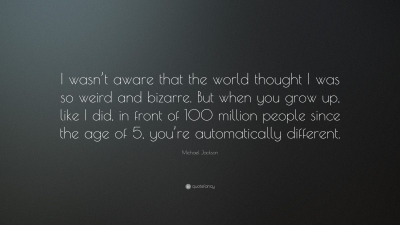 Michael Jackson Quote: “I wasn’t aware that the world thought I was so weird and bizarre. But when you grow up, like I did, in front of 100 million people since the age of 5, you’re automatically different.”