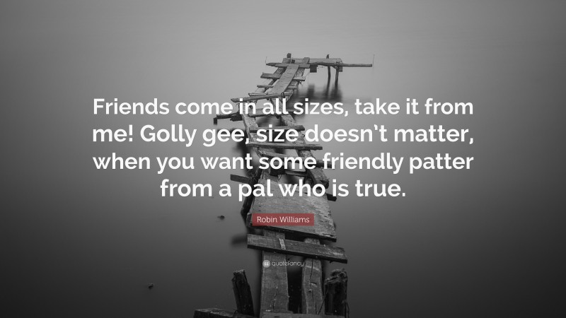 Robin Williams Quote: “Friends come in all sizes, take it from me! Golly gee, size doesn’t matter, when you want some friendly patter from a pal who is true.”