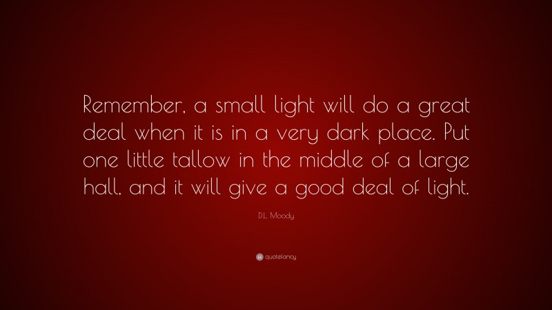 D.L. Moody Quote: “Remember, a small light will do a great deal when it is in a very dark place. Put one little tallow in the middle of a large hall, and it will give a good deal of light.”
