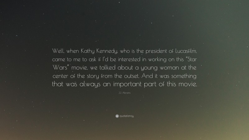 J.J. Abrams Quote: “Well, when Kathy Kennedy, who is the president of Lucasfilm, came to me to ask if I’d be interested in working on this “Star Wars” movie, we talked about a young woman at the center of the story from the outset. And it was something that was always an important part of this movie.”