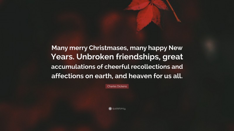 Charles Dickens Quote: “Many merry Christmases, many happy New Years. Unbroken friendships, great accumulations of cheerful recollections and affections on earth, and heaven for us all.”