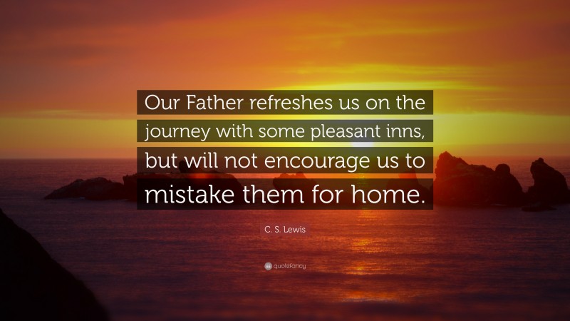 C. S. Lewis Quote: “Our Father refreshes us on the journey with some pleasant inns, but will not encourage us to mistake them for home.”