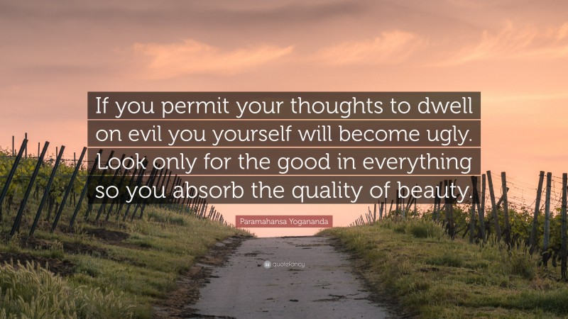 Paramahansa Yogananda Quote: “If you permit your thoughts to dwell on evil you yourself will become ugly. Look only for the good in everything so you absorb the quality of beauty.”
