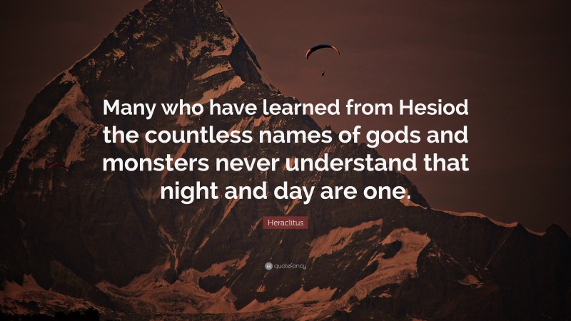 Heraclitus Quote: “Many who have learned from Hesiod the countless names of gods and monsters never understand that night and day are one.”