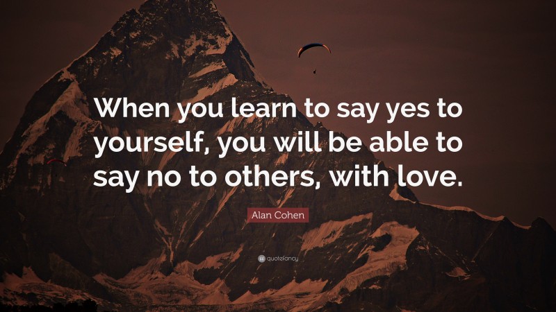 Alan Cohen Quote: “When you learn to say yes to yourself, you will be able to say no to others, with love.”