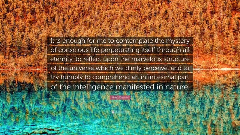 Albert Einstein Quote: “It is enough for me to contemplate the mystery of conscious life perpetuating itself through all eternity, to reflect upon the marvelous structure of the universe which we dimly perceive, and to try humbly to comprehend an infinitesimal part of the intelligence manifested in nature.”
