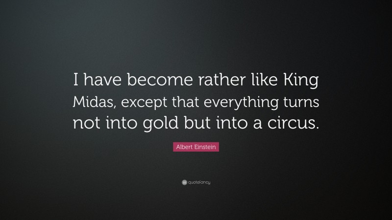 Albert Einstein Quote: “I have become rather like King Midas, except that everything turns not into gold but into a circus.”