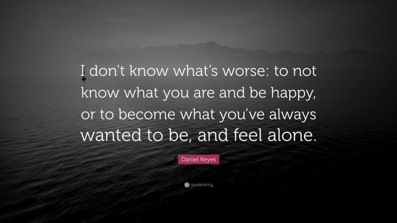 Daniel Keyes Quote: “I don’t know what’s worse: to not know what you are and be happy, or to become what you’ve always wanted to be, and feel alone.”