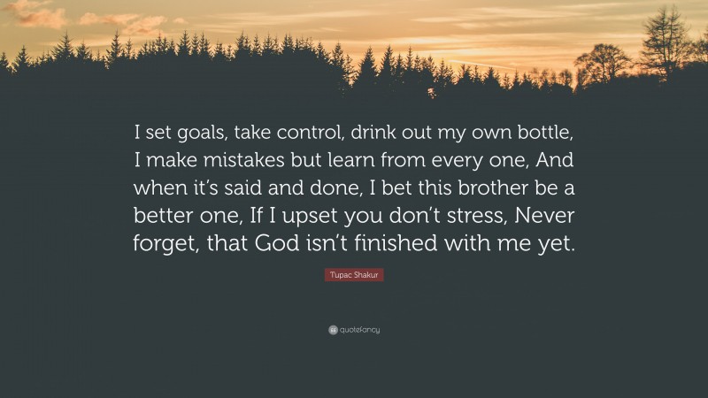Tupac Shakur Quote: “I set goals, take control, drink out my own bottle, I make mistakes but learn from every one, And when it’s said and done, I bet this brother be a better one, If I upset you don’t stress, Never forget, that God isn’t finished with me yet.”